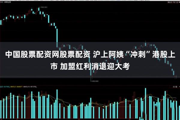 中国股票配资网股票配资 沪上阿姨“冲刺”港股上市 加盟红利消退迎大考
