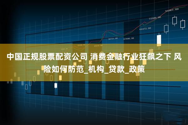 中国正规股票配资公司 消费金融行业狂飙之下 风险如何防范_机构_贷款_政策