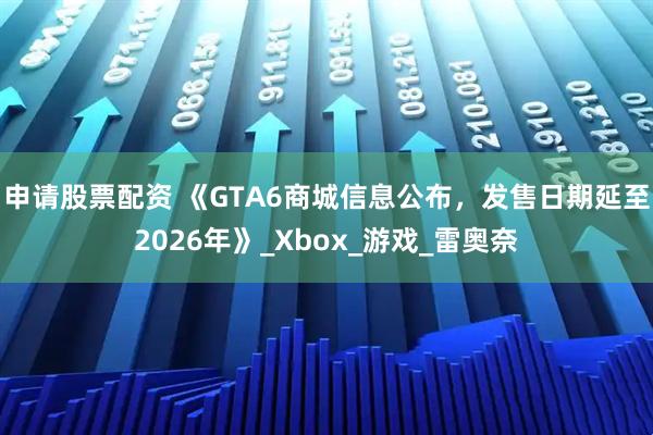 申请股票配资 《GTA6商城信息公布，发售日期延至2026年》_Xbox_游戏_雷奥奈