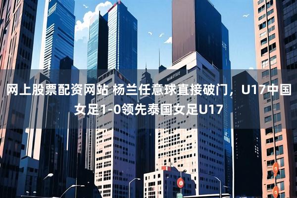 网上股票配资网站 杨兰任意球直接破门，U17中国女足1-0领先泰国女足U17