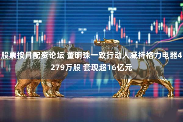 股票按月配资论坛 董明珠一致行动人减持格力电器4279万股 套现超16亿元