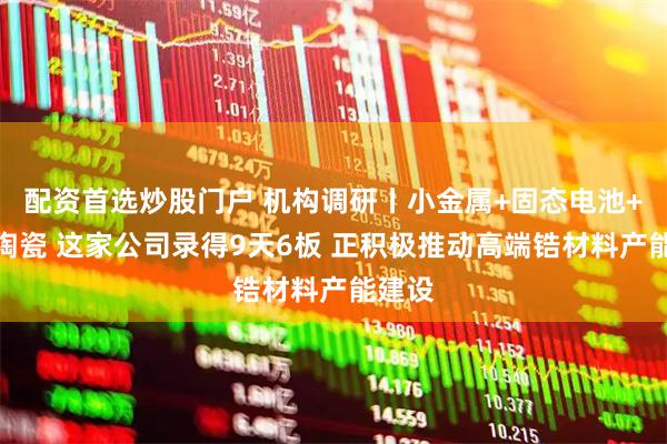 配资首选炒股门户 机构调研丨小金属+固态电池+电子陶瓷 这家公司录得9天6板 正积极推动高端锆材料产能建设