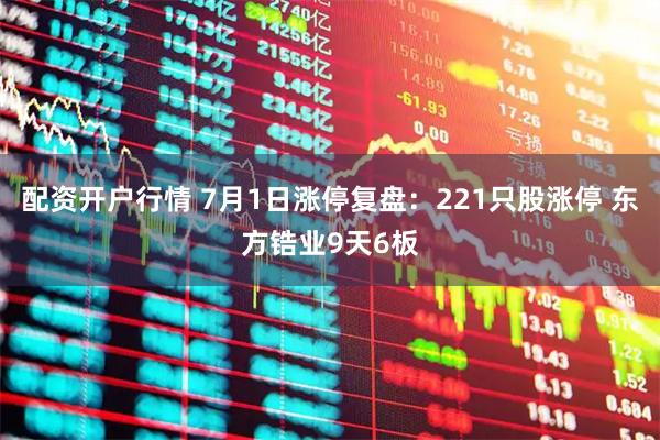 配资开户行情 7月1日涨停复盘：221只股涨停 东方锆业9天6板